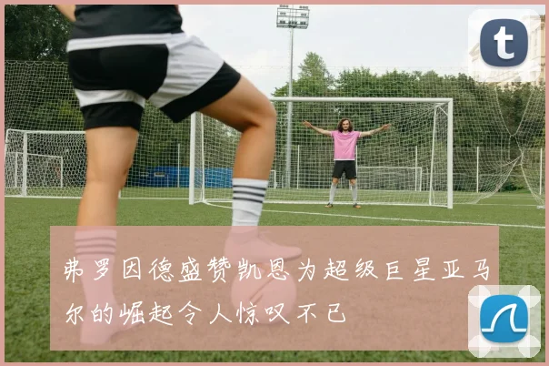 弗罗因德盛赞凯恩为超级巨星亚马尔的崛起令人惊叹不已