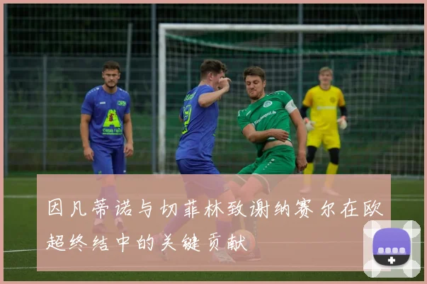 因凡蒂诺与切菲林致谢纳赛尔在欧超终结中的关键贡献