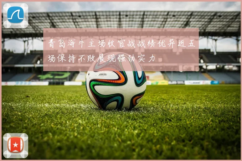 青岛海牛主场收官战战绩优异近五场保持不败展现强劲实力