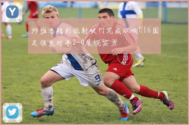 帅惟浩精彩低射破门完成双响U16国足领先对手2-0展现实力