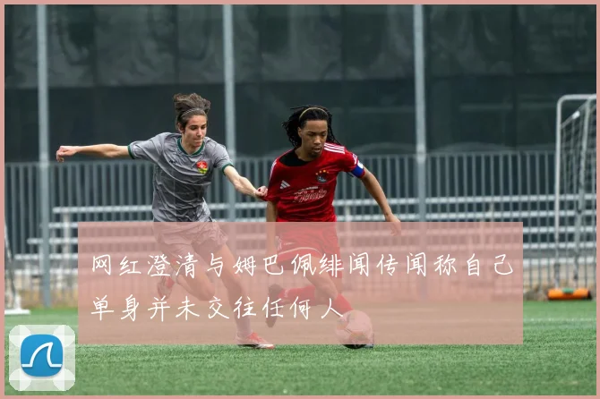 网红澄清与姆巴佩绯闻传闻称自己单身并未交往任何人