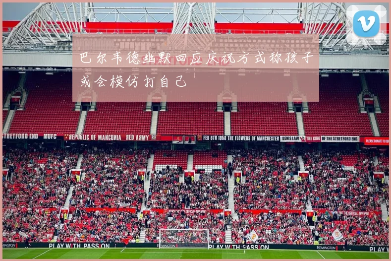 巴尔韦德幽默回应庆祝方式称孩子或会模仿打自己