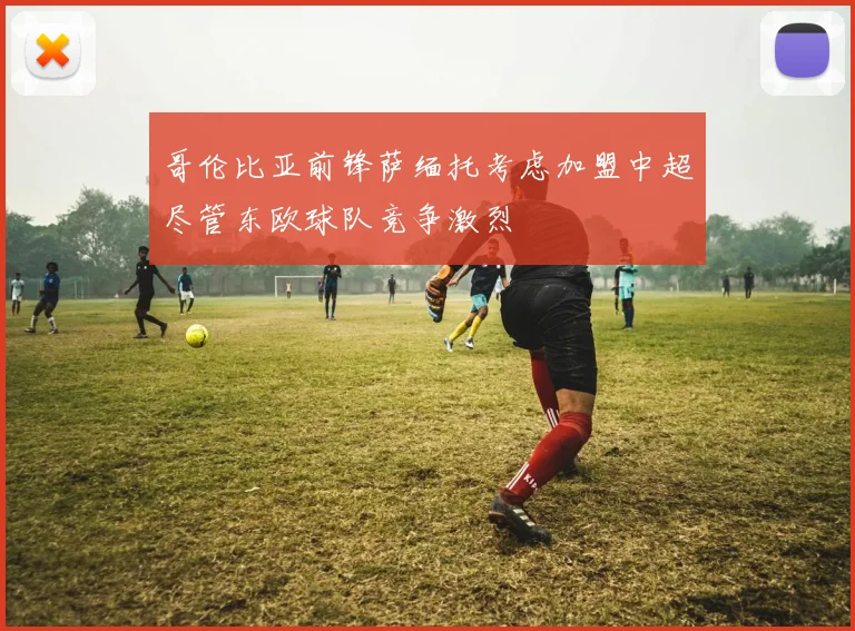 哥伦比亚前锋萨缅托考虑加盟中超尽管东欧球队竞争激烈