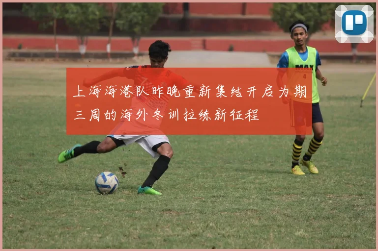 上海海港队昨晚重新集结开启为期三周的海外冬训拉练新征程