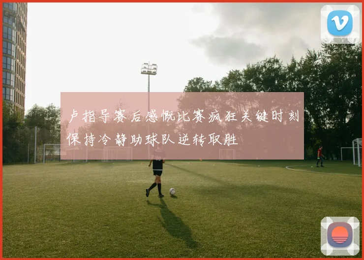 卢指导赛后感慨比赛疯狂关键时刻保持冷静助球队逆转取胜