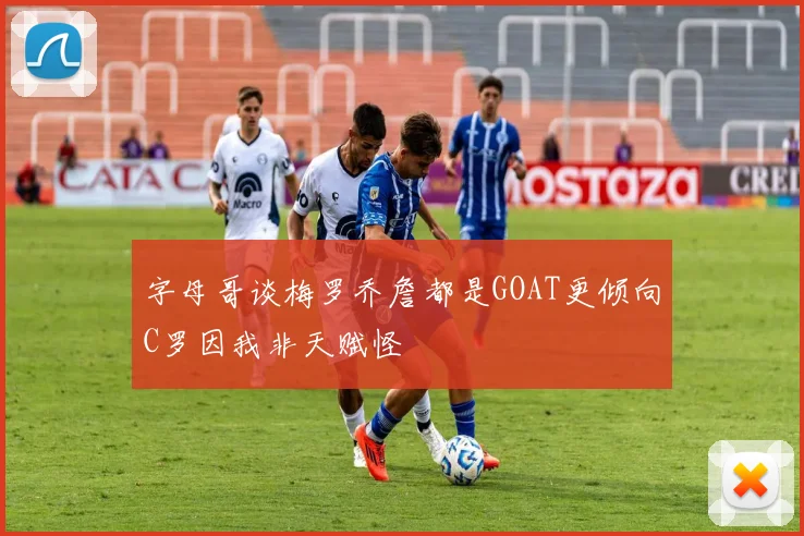 字母哥谈梅罗乔詹都是GOAT更倾向C罗因我非天赋怪