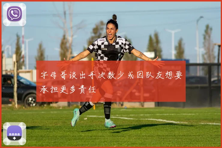字母哥谈出手次数少或因队友想要承担更多责任