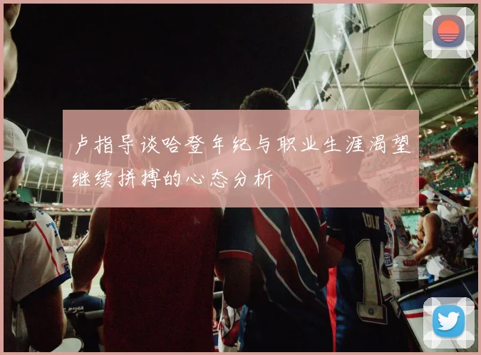 卢指导谈哈登年纪与职业生涯渴望继续拼搏的心态分析