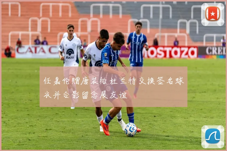 任嘉伦赠唐装给杜兰特交换签名球衣并合影留念展友谊