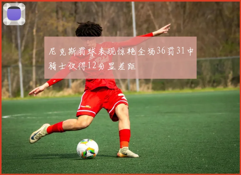 尼克斯罚球表现惊艳全场36罚31中骑士仅得12分显差距