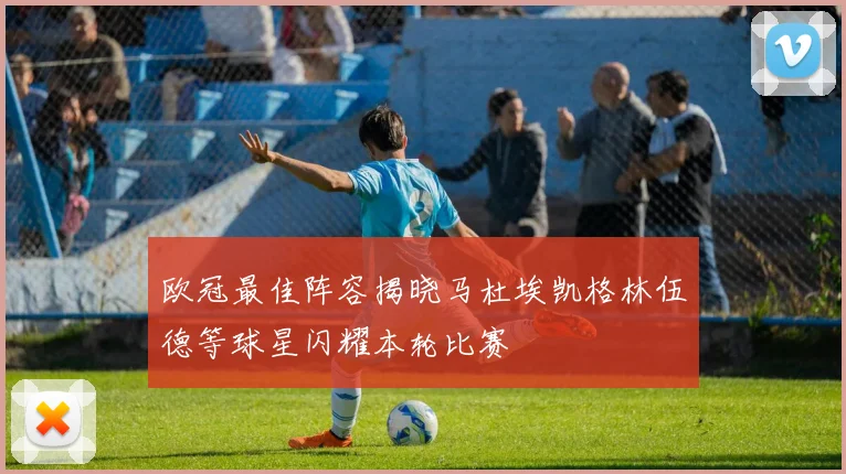 欧冠最佳阵容揭晓马杜埃凯格林伍德等球星闪耀本轮比赛