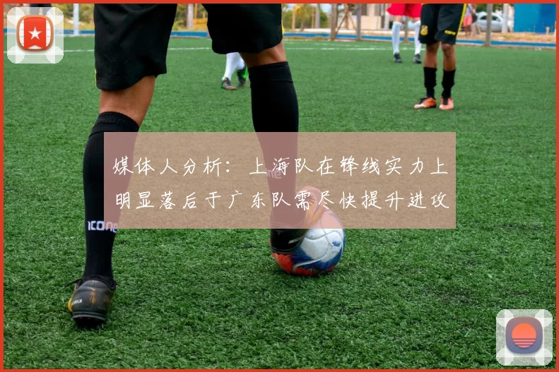 媒体人分析：上海队在锋线实力上明显落后于广东队需尽快提升进攻火力