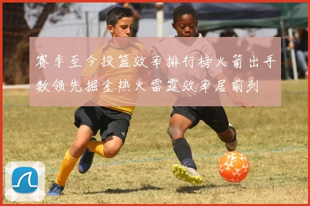 赛季至今投篮效率排行榜火箭出手数领先掘金热火雷霆效率居前列