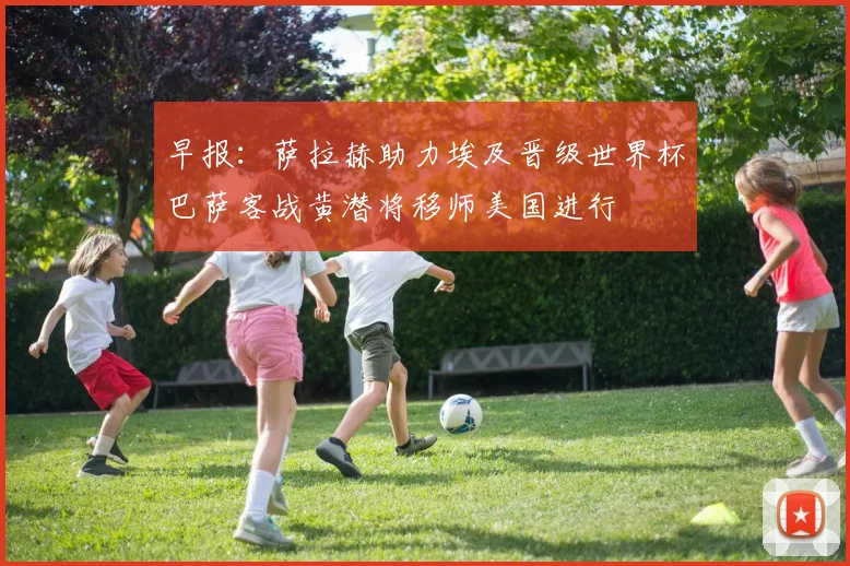 早报：萨拉赫助力埃及晋级世界杯巴萨客战黄潜将移师美国进行