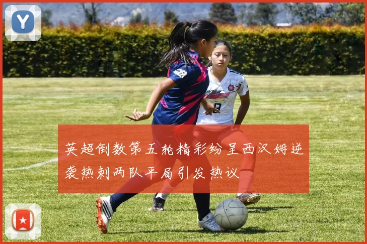 英超倒数第五轮精彩纷呈西汉姆逆袭热刺两队平局引发热议