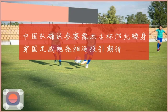 中国队确认参赛蒙太古杯邝兆镭身穿国足战袍亮相海报引期待