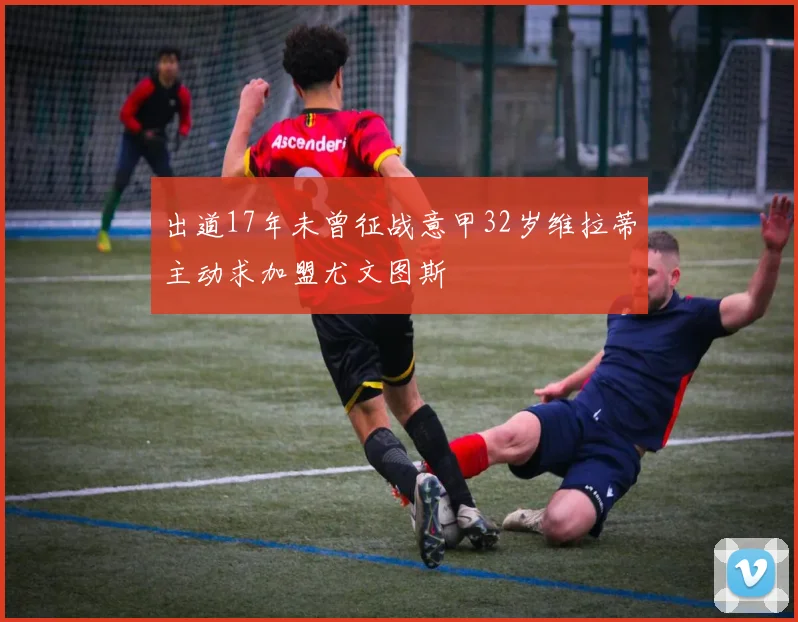 出道17年未曾征战意甲32岁维拉蒂主动求加盟尤文图斯