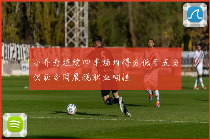 小乔丹连续四季场均得分低于五分仍获合同展现职业韧性