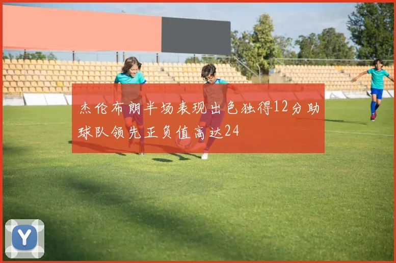 杰伦布朗半场表现出色独得12分助球队领先正负值高达24