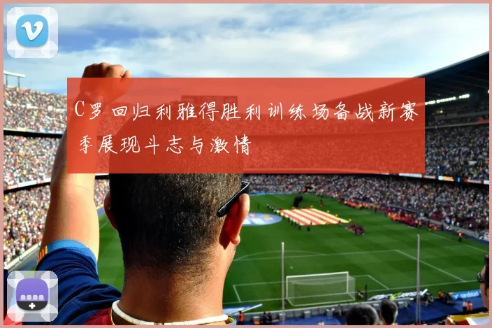 C罗回归利雅得胜利训练场备战新赛季展现斗志与激情
