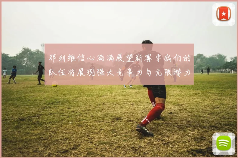 邓利维信心满满展望新赛季我们的队伍将展现强大竞争力与无限潜力