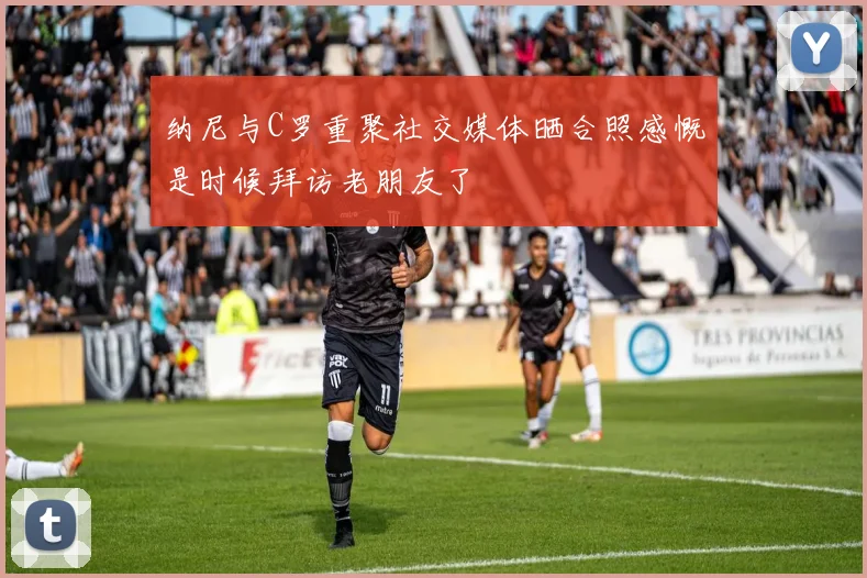 纳尼与C罗重聚社交媒体晒合照感慨是时候拜访老朋友了