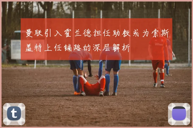 曼联引入霍兰德担任助教或为索斯盖特上任铺路的深层解析