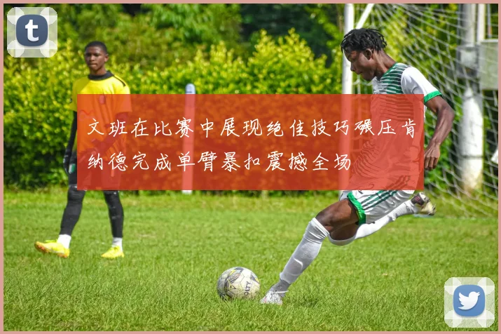 文班在比赛中展现绝佳技巧碾压肯纳德完成单臂暴扣震撼全场